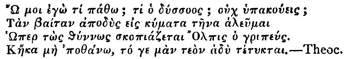 Greek: ' moi egô tí páthô; ti ho dússuos; ouch hypakoúeis;
Tàn Baítan apodùs eis kúmata tàena aleumai
Hômer tôs thúnnôs skopiázetai Olpis ho gripéus.
Káeka màe pothánô, tó ge màn teòn hadù tétuktai.'

Theoc.