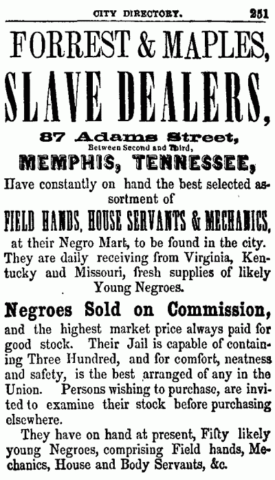 CITY DIRECTORY. 251
--------------------

FORREST & MAPLES,
SLAVE DEALERS,

87 Adams Street,
Between Second and Third,
MEMPHIS, TENNESSEE,

Have constantly on hand the best selected assortment
of

FIELD HANDS, HOUSE SERVANTS & MECHANICS,
at their Negro Mart, to be found in the city.
They are daily receiving from Virginia, Kentucky
and Missouri, fresh supplies of likely
Young Negroes.

Negroes Sold on Commission,
and the highest market price always paid for
good stock. Their Jail is capable of containing
Three Hundred, and for comfort, neatness
and safety, is the best arranged of any in the
Union. Persons wishing to purchase, are invited
to examine their stock before purchasing
elsewhere.

They have on hand at present, Fifty likely
young Negroes, comprising Field hands, Mechanics,
House and Body Servants, &c.

