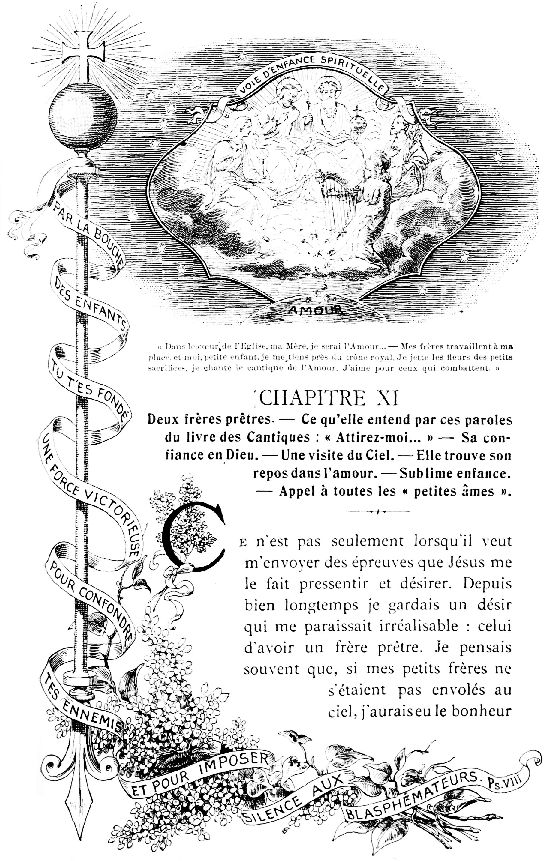 VOIE D'ENFANCE SPIRITUELLE

PAR LA BOUCHE D'ENFANTS TU T'ES FOND UNE FORCE VICTORIEUSE POUR
CONFONDRE TES ENNEMIS ET POUR IMPOSER SILENCE AUX BLASPHMATEURS. Ps.
VIII

Dans le cœur de l'Eglise, ma Mre, je serai l'Amour...—Mes
frres travaillent  ma place, et moi, petite enfant, je me tiens
prs du trne royal. Je jette les fleurs des petits sacrifices, je
chante le cantique de l'Amour. J'aime pour ceux qui combattent.
