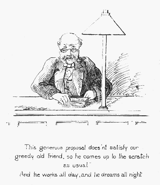 This generous proposal does'nt satisfy our greedy old
friend, so he comes up to the scratch as usual

And he works all day, and he dreams all night