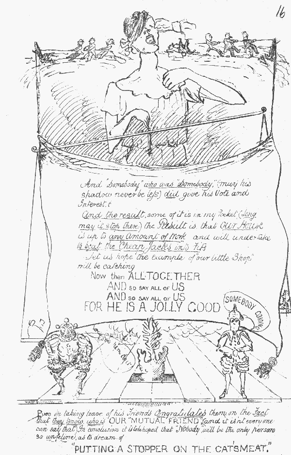 And "Somebody" who was "Somebody" (may his shadow never
 be less) did give his Vote and Interest. And the result, some of it is in my Pocket (long may it stop there) the Result is, that Our House is up to any Amount of Work and will undertake
 to beat the Cheap Jacks into Fits
Let us hope the example of "our little Shop" will be catching

Now then ALLTOGETHER AND SO SAY ALL OF US AND SO SAY ALL OF US FOR HE IS A JOLLY GOOD
SOMEBODY COMING
See him do it!

Puss in taking leave of his Friends Congratulates them on the Fact that
 they know who is OUR "MUTUAL FRIEND" (and it isn't everyone can say
that). In conclusion it is to be hoped that "Nobody" will be the only
 person so unfeline as to dream of "PUTTING A STOPPER ON THE CAT'S MEAT"