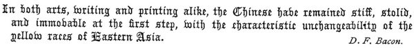 
   In both arts, writing and printing alike, the Chinese have
   remained stiff, stolid, and immovable at the first step, With the
   characteristic unchangeability of the yellow races of Eastern Asia.
   D. F. Bacon.
 