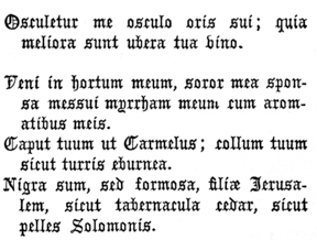 Osculetur me osculo oris sui; quia meliora sunt ubera tua vino.

   Veni in hortum meum, soror mea sponsa messui myrrham meum cum
   aromatibus meis.

   Caput tuum ut Carmelus; collum tuum sicut turris eburnea.

   Nigra sum, sed formosa, filiæ Jerusalem, sicut tabernacula cedar,
   sicut pelles Solomonis.