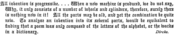 All invention is progressive. . . . When a new machine
  is produced, we do not say, Why, it only consists of a number of
  wheels and cylinders, therefore, surely there is nothing new in it!
  All the parts may be old, and yet the combination be quite new. To
  analyse an invention into its several parts, would be equivalent to
  finding that a poem was only composed of the letters of the alphabet,
  or the words in a dictionary. Dircks.