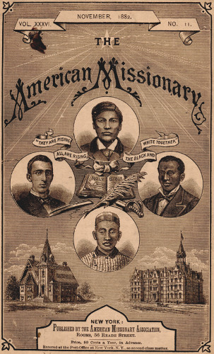 VOL. XXXVI.       NOVEMBER, 1882.       NO. 11.

THE

American Missionary

“THEY ARE RISING ALL ARE RISING, THE BLACK AND WHITE TOGETHER”

NEW YORK:

Published by the American Missionary Association,
Rooms, 56 Reade Street.

Price, 50 Cents a Year, in Advance.

Entered at the Post-Office at New York, N.Y., as second-class matter.