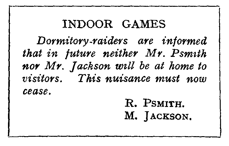 INDOOR GAMES: Dormitory-raiders are informed that in future neither
Mr. Psmith nor Mr. Jackson will be at home to visitors.
This nuisance must now cease.  R. PSMITH. M. JACKSON.